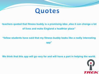 “teachers quoted that fitness buddy is a promising idea ,also it can change a lot
of lives and make England a healthier place”
“fellow students have said that my fitness buddy looks like a really interesting
app”
We think that this app will go very far and will have a part in helping the world.
 
