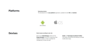 Platforms Operating systems
The development of a cross-platform application, available for both iOS and Android.
Devises Device type according to user role
Both for the Guide Manage profile and Trip
Design Manager will opt for a responsive web
adapted to tablet, in order to facilitate the
management of thrips and staff.
Guide and Trip Design Coordinator Profiles
The solution that best fits the demand is through
mobile device app.
 