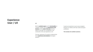 UX
Both the aesthetic aspect and the functionalities of
a website, together with the requirements of the
business and the needs of the users, form the
aspects to be taken into consideration in the
construction of the user experience or UX.
The users' assessment of a product is influenced by
those experiences and sensations that happen
around it.
A good user experience is just an easy navigation
through your website, with clear content and good
architecture .
This translates into satisfied customers.
Experience
User / UX
 