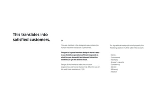 UI
The user interface is the designed space where the
human-machine interaction is performed.
The goal of a good interface design is that it is easy
to use (intuitive operation), efficient (responds to
what the user demands) and pleasant (attractive
aesthetic) to get the desired result.
Design of the interfaces takes into account
ergonomics and human factors that affect the use of
the web (user experience / UX).
For a graphical interface to work properly, the
following aspects must be taken into account:
· Clarity
· Conciseness
· Familiarity
· Answer's capacity
· Consistency
· Esthetic
· Efficiency
· Intuition
This translates into
satisfied customers.
 