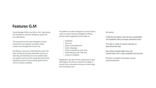 Features G.M
Guide Manager (GM) is key Role at Trek Travel being
the essential for customer satisfaction, guide and
tour optimization.
The proposed tool has been designed to boost
productivity and suppress uncertainty within
creation and management of each trip.
By offering a visual and comprehensive system the
logic architecture provide automation process on
matching and identifying the most suitable dates,
tour guides, levels and units drastically reducing the
operational process and providing speed and no
cost for business scalability.
The platform has been designed to process Data in
order to create a Business Intelligence offering
prompt results suggested by trip design as:
• Availability
• Trip Level
• Guide Level preferences
• Guide Languages
• Previous Experience at the Area
• Guide Rating by GM, TDM, and
• Customer Feedback
Digitalization will offer GM the opportunity to take
advantage of BI without compromise budget or
assume time consumption process on new hirings
and its learning curve.
We believe
A Self-Service platform that will drive sustainability
and scalability without increase operational costs.
First step to create an industry standard on
specialized bike trips.
Stay ahead of global digital trend and
transformation from a high availability cloud service.
Will drive competitive advantage towards
understanding and
 