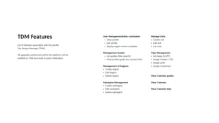 TDM Features User ManagementEditar contraseña
• View profile
• Edit profile
• Display region where available
Management Guides
• List guides (filter search)
• View profile guide (no contact info)
Management of Regions
• Create region
• Edit Region
• Delete region
Subregion Management
• Create subregion
• Edit subregion
• Delete subregion
Manage Units
• Create unit
• Edit unit
• List units
Trips Management
• Set dates for (PT)
• Assign Guides / TDC
• Assign units
• Assign Customers
View Calendar guides
View Calendar
View Calendar trips
List of features associated with the profile
Trip Design Manager (TDM).
All upgrades performed within the platform will be
notified to TDM via e-mail or push notification.
 