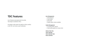 TDC Features User Management
• Edit password
• View profile
• Edit profile
• Display region where available
Guide Management
• List guides (filter search)
• View profile guide (no contact info)
History Own Trip
View Calendar
View Calendar trips
Show Calendar
List of features associated with the profile
Trip Design Coordinator (TDC).
All updates made within the platform will be notified
to the TDC via e-mail or push notification.
 