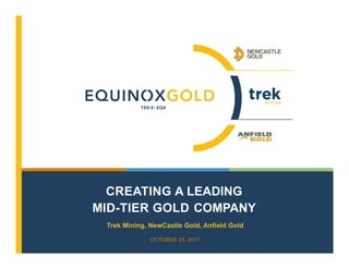 CREATING A LEADING
MID-TIER GOLD COMPANY
OCTOBER 25, 2017
Trek Mining, NewCastle Gold, Anfield Gold
TSX-V: EQX
 