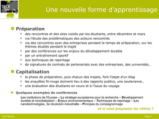 Une nouvelle forme d’apprentissage Préparation des rencontres et des sites visités par les étudiants, entre décembre et mars via l’étude des problématiques des acteurs rencontrés via des rencontres avec des entreprises pendant le temps de préparation, sur les thèmes étudiés pendant le trajet par des conférences sur les enjeux du développement durable par un entraînement sportif aux techniques de reportage de signatures de contrats de partenariats avec des entreprises, des universités… Capitalisation la phase de préparation, puis chacun des trajets, font l’objet d’un blog les enquêtes fil-rouge donnent lieu à des rapports publics, une soutenance… une évaluation des étudiants en cours et à l’issue du voyage Quelques exemples de conférences L es institutions de l’Europe –  L a stratégie européenne pour la recherche –  D éveloppement durable et mondialisation –  E njeux environnementaux –  T echniques de reportage –  L es nanotechnologies, 3e révolution industrielle –  P rincipes du compagnonnage et si vous proposiez les vôtres ? 