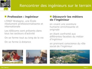 Rencontrer des ingénieurs sur le terrain Profession : ingénieur L’ENST Bretagne, une  É cole résolument professionnalisante et internationale Les télécoms sont présents dans tous les secteurs d’activité On se forme tout au long de la vie On se forme à distance Découvrir les métiers de l’ingénieur en  viv ant  une aventure humaine enrichissante  et originale en étant  confronté  aux différentes  facettes du métier d’ingénieur  en prennant  conscience du rôle social de l’ingénieur  