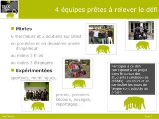 4 équipes prêtes à relever le défi Mixtes 6 marcheurs et 2 soutiens sur Brest en première et en deuxième année d’ingénieur au moins 3 filles au moins 3 étrangers Expérimentées sportives, multilingues,  permis, premiers secours, voyages, reportages… Participer à ce défi correspond à un projet dans le cursus des étudiants (validation   de  crédits ).  Les cours et en particulier les cours de langue  sont  adaptés au projet.  