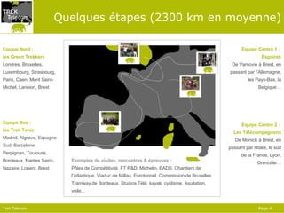 Quelques étapes (2300 km en moyenne) Equipe Sud :  les Trek Tonic Madrid, Algrave, Espagne Sud, Barcelone, Perpignan, Toulouse, Bordeaux, Nantes Saint-Nazaire, Lorient, Brest Equipe Nord :  les Green Trekkers Londres, Bruxelles, Luxembourg, Strasbourg, Paris, Caen, Mont Saint-Michel, Lannion, Brest Equipe Centre 1 :  Espoirek De Varsovie à Brest, en passant par l’Allemagne, les Pays-Bas, la Belgique… Equipe Centre 2 :  Les Télécompagnons De Münich à Brest, en passant par l’Italie, le sud de la France, Lyon, Grenoble… Exemples de visites, rencontres & épreuves : Pôles de Compétitivité, FT R&D, Michelin, EADS, Chantiers de l’Atlantique, Viaduc de Millau, Eurotunnel, Commission de Bruxelles, Tramway de Bordeaux, Studios Télé, kayak, cyclisme, équitation, voile… 