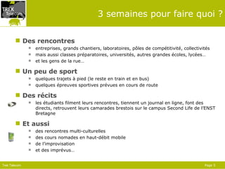 3 semaines pour faire quoi ? Des rencontres entreprises, grands chantiers, laboratoires, pôles de compétitivité, collectivités  mais aussi classes préparatoires, universités, autres grandes écoles, lycées… et les gens de la rue… Un peu de sport quelques trajets à pied (le reste en train et en bus) quelques épreuves sportives prévues en cours de route Des récits les étudiants filment leurs rencontres, tiennent un journal en ligne, font des directs, retrouvent leurs camarades brestois sur le campus Second Life de l’ENST Bretagne Et aussi des rencontres multi-culturelles des cours nomades en haut-débit mobile de l’improvisation et des imprévus… 