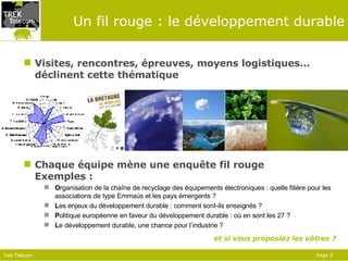 Un fil rouge : le développement durable Visites, rencontres, épreuves, moyens logistiques… déclinent cette thématique Chaque équipe mène une enquête fil rouge Exemples : O rganisation de la chaîne de recyclage des équipements électroniques : quelle filière pour les associations de type Emmaüs et les pays émergents ? L es enjeux du développement durable : comment sont-ils enseignés ? P olitique européenne en faveur du développement durable : où en sont les 27 ? L e développement durable, une chance pour l’industrie ? et si vous proposiez les vôtres ? 