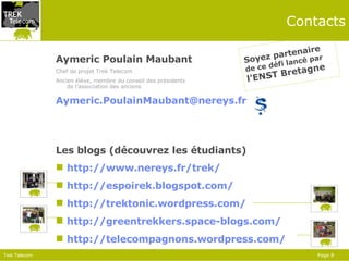 Contacts Aymeric Poulain Maubant Chef de projet Trek Telecom Ancien élève, membre du conseil des présidents  de l’association des anciens [email_address] Les blogs (découvrez les étudiants) http://www.nereys.fr/trek/ http://espoirek.blogspot.com/ http://trektonic.wordpress.com/ http://greentrekkers.space-blogs.com/ http://telecompagnons.wordpress.com/   Soyez partenaire de ce défi lancé par l’ENST Bretagne 