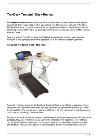 TrekDesk Treadmill Desk Review

The TrekDesk treadmill desk is exactly what it sounds like – a desk you can attach to your
treadmill so that you can keep fit while you work at your office desk, at home or in the office.
The TrekDesk aims to provide a solution for people who can’t seem to find dedicated time for
exercising. Instead of having to set aside specific time for exercise, you can keep fit by walking
while you work.

Featuring a large 72 x 34 inch desk, the TrekDesk treadmill desk certainly looks the part.
However, is this a practical solution to a problem, or is the TrekDesk simply a gimmick?

TrekDesk Treadmill Desk: The Pros




Assembly: First and foremost, the TrekDesk Treadmill Desk is not difficult to assemble. There
are quite a few screws that need to be securely tightened, so a power drill will save you some
time if available. The screws vary in size and all come in the one bag, which is slightly annoying,
but it does not take long to separate them.

The instructions are very straightforward, and although they do not have diagrams for illustrative
purposes, they aren’t really necessary such is the simplicity of the assembly. The TrekDesk
can be comfortably put together by one person in under an hour provided you have a power
drill. Helpfully, TrekDesk also provide video instructions on their website for anyone who is




                                                                                             1/3
 