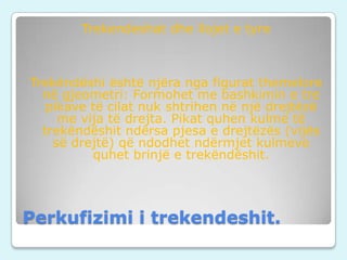 Trekendeshat dhe llojet e tyre

Trekëndëshi është njëra nga figurat themelore
në gjeometri: Formohet me bashkimin e tre
pikave të cilat nuk shtrihen në një drejtëzë
me vija të drejta. Pikat quhen kulme të
trekëndëshit ndërsa pjesa e drejtëzës (vijës
së drejtë) që ndodhet ndërmjet kulmeve
quhet brinjë e trekëndëshit.

Perkufizimi i trekendeshit.

 