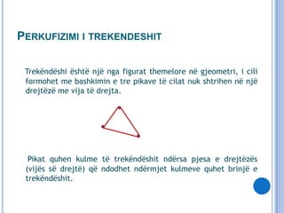 PERKUFIZIMI I TREKENDESHIT
Trekëndëshi është një nga figurat themelore në gjeometri, i cili
formohet me bashkimin e tre pikave të cilat nuk shtrihen në një
drejtëzë me vija të drejta.

Pikat quhen kulme të trekëndëshit ndërsa pjesa e drejtëzës
(vijës së drejtë) që ndodhet ndërmjet kulmeve quhet brinjë e
trekëndëshit.

 