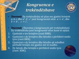 Kongruenca e
trekëndëshave
• Teoremë: Dy trekëndësha në plan me gjatësi brinësh
𝑎, 𝑏, 𝑐 dhe 𝑎′
, 𝑏′
, 𝑐′ janë kongruentë nëse 𝑎 = 𝑎′
, dhe
𝑏 = 𝑏′, 𝑐 = 𝑐′.
• Teoremë: (Teorema e kongruencës për trekëndëshat).
Dy trekëndësha janë kongruentë nëse kanë të njëjta:
1. Gjatësitë e tre brinjëve (rasti BBB).
2. Gjatësinë e dy brinjëve dhe këndin e përfshirë midis
tyre (rasti BKB).
3. Gjatësinë e dy brinjëve dhe këndin që ndodhet
përballë brinjës me gjatësi më të madhe.
4. Dy kënde dhe brinjën e përfshirë midis tyre
(rasti KBK).
 