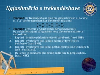 Ngjashmëria e trekëndëshave
• Teoremë: Dy trekëndësha në plan me gjatësi brinësh 𝑎, 𝑏, 𝑐 dhe
𝑎′, 𝑏′, 𝑐′ janë të ngjashëm kur plotësohet relacioni:
𝒂
𝒃
=
𝒂′
𝒃′
,
𝒂
𝒄
=
𝒂′
𝒄′
,
𝒃
𝒄
=
𝒃′
𝒄′
.
• Teoremë: (Teorema e ngjashmërisë për trekëndëshat).
Dy trekëndësha janë të ngjashëm nëse plotësohen kushtet e
mëposhtme:
1. Raporti i brinjëve përkatëse të jetë i barabartë. (rasti BBB).
2. Raporti i dy brinjëve dhe këndin ndërmjet tyre të jetë i
barabartë. (rasti BKB).
3. Raporti i dy brinjëve dhe këndi përballë brinjës më të madhe të
jenë të barabartë.
4. Dy kënde të barabartë dhe brinjë midis tyre të përpjesshme.
(rasti KBK).
 