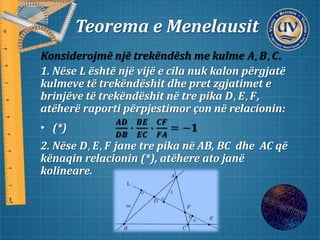 Teorema e Menelausit
Konsiderojmë një trekëndësh me kulme 𝑨, 𝑩, 𝑪.
1. Nëse 𝑳 është një vijë e cila nuk kalon përgjatë
kulmeve të trekëndëshit dhe pret zgjatimet e
brinjëve të trekëndëshit në tre pika 𝑫, 𝑬, 𝑭,
atëherë raporti përpjestimor çon në relacionin:
• (*)
𝑨𝑫
𝑫𝑩
∙
𝑩𝑬
𝑬𝑪
∙
𝑪𝑭
𝑭𝑨
= −𝟏
2. Nëse 𝑫, 𝑬, 𝑭 jane tre pika në AB, BC dhe AC që
kënaqin relacionin (*), atëhere ato janë
kolineare.
 