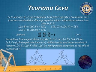 Teorema Ceva
Le të jetë ∆(𝐴, 𝐵, 𝐶) një trekëndësh. Le të jetë 𝑃 një pikë e brendshme ose e
jashtme e trekëndëshit, dhe supozojmë se vijat e mëposhtme priten në tre
pika 𝐷, 𝐸, 𝐹:
𝐿 𝐴, 𝐵 ∩ 𝐿 𝐶, 𝑃 = 𝐷 , 𝐿 𝐵, 𝐶 ∩ 𝐿 𝐴, 𝑃 = 𝐸 ,
𝐿 𝐴, 𝐶 ∩ 𝐿 𝐵, 𝑃 = 𝐹 .
Atëherë
𝑨𝑫
𝑫𝑩
∙
𝑩𝑬
𝑬𝑪
∙
𝑪𝑭
𝑭𝑨
= 𝟏 (∗∗)
Anasjelltas, le të na jenë dhënë tre pika 𝐷, 𝐸, 𝐹 në 𝐿 𝐴, 𝐵 , 𝐿(𝐵, 𝐶)dhe
𝐿(𝐴, 𝐶) që plotësojnë relacionin (∗∗). Atëherë secila prej transversaleve të
këndeve 𝐿 𝐴, 𝐸 , 𝐿(𝐵, 𝐹) dhe 𝐿(𝐶, 𝐷) janë paralele ose priten në një pikë të
përbashkët P.
 