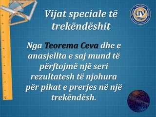 Vijat speciale të
trekëndëshit
Nga Teorema Ceva dhe e
anasjellta e saj mund të
përftojmë një seri
rezultatesh të njohura
për pikat e prerjes në një
trekëndësh.
 