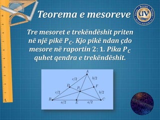 Teorema e mesoreve
Tre mesoret e trekëndëshit priten
në një pikë 𝑷 𝑪. Kjo pikë ndan çdo
mesore në raportin 𝟐: 𝟏. Pika 𝑷 𝑪
quhet qendra e trekëndëshit.
 
