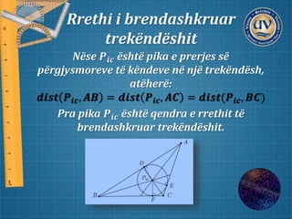 Rrethi i brendashkruar
trekëndëshit
Nëse 𝑷𝒊𝒄 është pika e prerjes së
përgjysmoreve të këndeve në një trekëndësh,
atëherë:
𝒅𝒊𝒔𝒕 𝑷𝒊𝒄, 𝑨𝑩 = 𝒅𝒊𝒔𝒕 𝑷𝒊𝒄, 𝑨𝑪 = 𝒅𝒊𝒔𝒕(𝑷𝒊𝒄, 𝑩𝑪)
Pra pika 𝑷𝒊𝒄 është qendra e rrethit të
brendashkruar trekëndëshit.
 