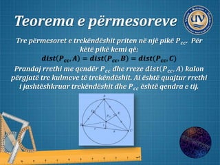 Teorema e përmesoreve
Tre përmesoret e trekëndëshit priten në një pikë 𝑷 𝒄𝒄. Për
këtë pikë kemi që:
𝒅𝒊𝒔𝒕 𝑷 𝒄𝒄, 𝑨 = 𝒅𝒊𝒔𝒕 𝑷 𝒄𝒄, 𝑩 = 𝒅𝒊𝒔𝒕(𝑷 𝒄𝒄, 𝑪)
Prandaj rrethi me qendër 𝑷 𝒄𝒄 dhe rreze 𝒅𝒊𝒔𝒕 𝑷 𝒄𝒄, 𝑨 kalon
përgjatë tre kulmeve të trekëndëshit. Ai është quajtur rrethi
i jashtëshkruar trekëndëshit dhe 𝑷 𝒄𝒄 është qendra e tij.
 