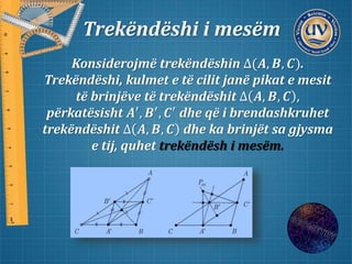 Trekëndëshi i mesëm
Konsiderojmë trekëndëshin ∆(𝑨, 𝑩, 𝑪).
Trekëndëshi, kulmet e të cilit janë pikat e mesit
të brinjëve të trekëndëshit ∆ 𝑨, 𝑩, 𝑪 ,
përkatësisht 𝑨′, 𝑩′, 𝑪′ dhe që i brendashkruhet
trekëndëshit ∆ 𝑨, 𝑩, 𝑪 dhe ka brinjët sa gjysma
e tij, quhet trekëndësh i mesëm.
 