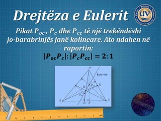 Drejtëza e Eulerit
Pikat 𝑷 𝒐𝒄 , 𝑷 𝒄 dhe 𝑷 𝒄𝒄 të një trekëndëshi
jo-barabrinjës janë kolineare. Ato ndahen në
raportin:
𝑷 𝒐𝒄 𝑷 𝒄 : 𝑷 𝒄 𝑷 𝒄𝒄 = 𝟐: 𝟏
 