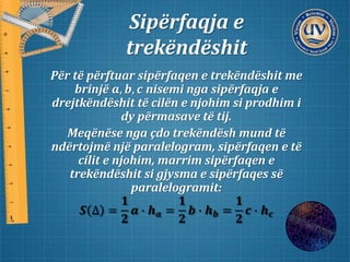 Sipërfaqja e
trekëndëshit
Për të përftuar sipërfaqen e trekëndëshit me
brinjë 𝒂, 𝒃, 𝒄 nisemi nga sipërfaqja e
drejtkëndëshit të cilën e njohim si prodhim i
dy përmasave të tij.
Meqënëse nga çdo trekëndësh mund të
ndërtojmë një paralelogram, sipërfaqen e të
cilit e njohim, marrim sipërfaqen e
trekëndëshit si gjysma e sipërfaqes së
paralelogramit:
𝑺 ∆ =
𝟏
𝟐
𝒂 ∙ 𝒉 𝒂 =
𝟏
𝟐
𝒃 ∙ 𝒉 𝒃 =
𝟏
𝟐
𝒄 ∙ 𝒉 𝒄
 
