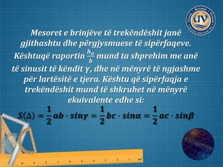 Mesoret e brinjëve të trekëndëshit janë
gjithashtu dhe përgjysmuese të sipërfaqeve.
Kështuqë raportin
𝒉 𝒂
𝒃
mund ta shprehim me anë
të sinusit të këndit 𝜸, dhe në mënyrë të ngjashme
për lartësitë e tjera. Kështu që sipërfaqja e
trekëndëshit mund të shkruhet në mënyrë
ekuivalente edhe si:
𝑺 ∆ =
𝟏
𝟐
𝒂𝒃 ∙ 𝒔𝒊𝒏𝜸 =
𝟏
𝟐
𝒃𝒄 ∙ 𝒔𝒊𝒏𝜶 =
𝟏
𝟐
𝒂𝒄 ∙ 𝒔𝒊𝒏𝜷
 