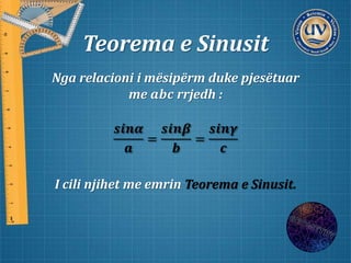 Teorema e Sinusit
Nga relacioni i mësipërm duke pjesëtuar
me 𝒂𝒃𝒄 rrjedh :
𝒔𝒊𝒏𝜶
𝒂
=
𝒔𝒊𝒏𝜷
𝒃
=
𝒔𝒊𝒏𝜸
𝒄
I cili njihet me emrin Teorema e Sinusit.
 