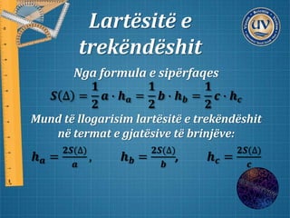 Lartësitë e
trekëndëshit
Nga formula e sipërfaqes
𝑺 ∆ =
𝟏
𝟐
𝒂 ∙ 𝒉 𝒂 =
𝟏
𝟐
𝒃 ∙ 𝒉 𝒃 =
𝟏
𝟐
𝒄 ∙ 𝒉 𝒄
Mund të llogarisim lartësitë e trekëndëshit
në termat e gjatësive të brinjëve:
𝒉 𝒂 =
𝟐𝑺(∆)
𝒂
, 𝒉 𝒃 =
𝟐𝑺(∆)
𝒃
, 𝒉 𝒄 =
𝟐𝑺(∆)
𝒄
 