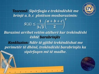 Teoremë: Sipërfaqja e trekëndëshit me
brinjë 𝒂, 𝒃, 𝒄 plotëson mosbarazimin:
𝑺 ∆ ≤
𝟏
𝟑 𝟑
𝒂 + 𝒃 + 𝒄
𝟐
𝟐
Barazimi arrihet vetëm atëherë kur trekëndëshi
është barabrinjës.
Konkluzion: Ndër të gjithë trekëndëshat me
perimetër të dhënë, trekëndëshi barabrinjës ka
sipërfaqen më të madhe.
 