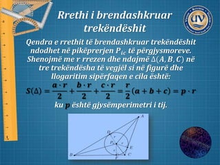 Rrethi i brendashkruar
trekëndëshit
Qendra e rrethit të brendashkruar trekëndëshit
ndodhet në pikëprerjen 𝑷𝒊𝒄 të përgjysmoreve.
Shenojmë me 𝒓 rrezen dhe ndajmë ∆(𝑨, 𝑩, 𝑪) në
tre trekëndësha të vegjël si në figurë dhe
llogaritim sipërfaqen e cila është:
𝑺 ∆ =
𝒂 ∙ 𝒓
𝟐
+
𝒃 ∙ 𝒓
𝟐
+
𝒄 ∙ 𝒓
𝟐
=
𝒓
𝟐
𝒂 + 𝒃 + 𝒄 = 𝒑 ∙ 𝒓
ku 𝒑 është gjysëmperimetri i tij.
 