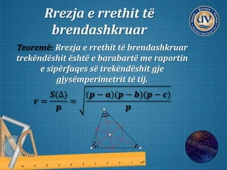 Rrezja e rrethit të
brendashkruar
Teoremë: Rrezja e rrethit të brendashkruar
trekëndëshit është e barabartë me raportin
e sipërfaqes së trekëndëshit gje
gjysëmperimetrit të tij.
𝒓 =
𝑺(∆)
𝒑
=
(𝒑 − 𝒂)(𝒑 − 𝒃)(𝒑 − 𝒄)
𝒑
 