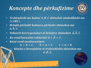 Koncepte dhe përkufizime
• Trekëndëshi me kulme 𝑨, 𝑩, 𝑪 shënohët simbolikisht me
∆ 𝑨𝑩𝑪 .
• Brinjët përballë kulmeve përkatës shënohen me
a, b, c.
• Vektorët korrespondues të brinjëve shënohen 𝒂, 𝒃, 𝒄.
• Ka vend barazimi vektorial: 𝒂 + 𝒃 = 𝒄.
• Kanë vend mosbarazimet:
𝒂 < 𝒃 + 𝒄, 𝒃 < 𝒂 + 𝒄, 𝒄 < 𝒂 + 𝒃
• Këndet e brendshëm të trekëndëshit shënohen me
𝜶, 𝜷, 𝜸.
 