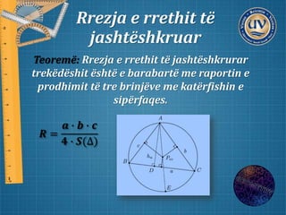 Rrezja e rrethit të
jashtëshkruar
Teoremë: Rrezja e rrethit të jashtëshkrurar
trekëdëshit është e barabartë me raportin e
prodhimit të tre brinjëve me katërfishin e
sipërfaqes.
𝑹 =
𝒂 ∙ 𝒃 ∙ 𝒄
𝟒 ∙ 𝑺(∆)
 