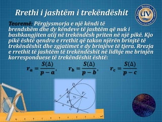 Rrethi i jashtëm i trekëndëshit
Teoremë: Përgjysmorja e një këndi të
brendshëm dhe dy këndeve të jashtëm që nuk i
bashkangjiten atij në trekëndësh priten në një pikë. Kjo
pikë është qendra e rrethit që takon njërën brinjtë të
trekëndëshit dhe zgjatimet e dy brinjëve të tjera. Rrezja
e rrethit të jashtëm të trekëndëshit në lidhje me brinjën
korresponduese të trekëndëshit është:
𝒓 𝒂 =
𝑺(∆)
𝒑 − 𝒂
, 𝒓 𝒃 =
𝑺(∆)
𝒑 − 𝒃
, 𝒓 𝒄 =
𝑺(∆)
𝒑 − 𝒄
 
