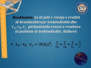 Konkluzion: Le të jetë 𝒓 rrezja e rrethit
të brendashkruar trekëndëshit dhe
𝒓 𝒂, 𝒓 𝒃, 𝒓 𝒄 përkatësisht rrezet e rrathëve
të jashtëm të trekëndëshit. Atëherë:
𝒓 ∙ 𝒓 𝒂 ∙ 𝒓 𝒃 ∙ 𝒓 𝒄 = 𝑺(∆) 𝟐
,
𝟏
𝒓 𝒂
+
𝟏
𝒓 𝒃
+
𝟏
𝒓 𝒄
=
𝟏
𝒓
 