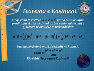 Teorema e Kosinusit
Meqë kemi të vërtetë 𝒂 + 𝒄 = 𝒃 mund të shkruajmë
prodhimin skalar të dy vektorëve vetëm në termat e
gjatësive të brinjëve të trekëndëshit:
𝒃 ∙ 𝒄 =
𝟏
𝟐
𝒃
𝟐
+ 𝒄 𝟐 − 𝒃 − 𝒄
𝟐
=
𝟏
𝟐
(𝒃 𝟐 + 𝒄 𝟐 − 𝒂 𝟐)
Nga ku përftojmë masën e këndit në kulim A:
𝒄𝒐𝒔𝜶 =
𝒃 𝟐 + 𝒄 𝟐 − 𝒂 𝟐
𝟐𝒃𝒄
Kjo është Teorema e Kosinusit.
 
