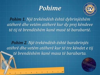 Pohime
Pohim 1. Një trekëndësh është dybrinjëshëm
atëherë dhe vetëm atëherë kur dy prej këndeve
të tij të brendëshëm kanë masë të barabartë.
Pohim 2. Një trekëndësh është barabrinjës
atëhrë dhe vetëm atëherë kur të tre këndet e tij
të brendëshëm kanë masa të barabarta.
 