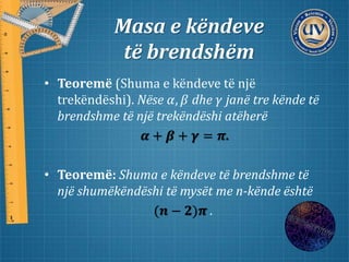 Masa e këndeve
të brendshëm
• Teoremë (Shuma e këndeve të një
trekëndëshi). Nëse 𝛼, 𝛽 dhe 𝛾 janë tre kënde të
brendshme të një trekëndëshi atëherë
𝜶 + 𝜷 + 𝜸 = 𝝅.
• Teoremë: Shuma e këndeve të brendshme të
një shumëkëndëshi të mysët me n-kënde është
(𝒏 − 𝟐)𝝅 .
 