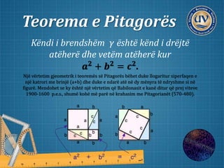 Teorema e Pitagorës
Këndi i brendshëm 𝛾 është kënd i drëjtë
atëherë dhe vetëm atëherë kur
𝒂 𝟐 + 𝒃 𝟐 = 𝒄 𝟐.
Një vërtetim gjeometrik i teoremës së Pitagorës bëhet duke llogaritur siperfaqen e
një katrori me brinjë (a+b) dhe duke e ndarë atë në dy mënyra të ndryshme si në
figurë. Mendohet se ky është një vërtetim që Babilonasit e kanë ditur që prej viteve
1900-1600 p.e.s., shumë kohë më parë në krahasim me Pitagorianët (570-480).
 