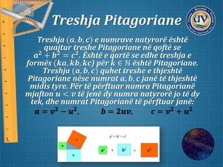 Treshja Pitagoriane
Treshja (𝒂, 𝒃, 𝒄) e numrave natyrorë është
quajtur treshe Pitagoriane në qoftë se
𝒂 𝟐
+ 𝒃 𝟐
= 𝒄 𝟐
. Është e qartë se edhe treshja e
formës (𝒌𝒂, 𝒌𝒃, 𝒌𝒄) për 𝒌 ∈ ℕ është Pitagoriane.
Treshja (𝒂, 𝒃, 𝒄) quhet treshe e thjeshtë
Pitagoriane nëse numrat 𝒂, 𝒃, 𝒄 janë të thjeshtë
midis tyre. Për të përftuar numra Pitagorianë
mjafton 𝒖 < 𝒗 të jenë dy numra natyrorë jo të dy
tek, dhe numrat Pitagorianë të përftuar janë:
𝒂 = 𝒗 𝟐
− 𝒖 𝟐
, 𝒃 = 𝟐𝒖𝒗, 𝒄 = 𝒗 𝟐
+ 𝒖 𝟐
 