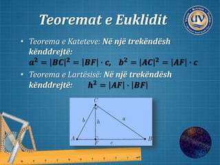 Teoremat e Euklidit
• Teorema e Kateteve: Në një trekëndësh
kënddrejtë:
𝒂 𝟐 = 𝑩𝑪 𝟐 = 𝑩𝑭 ∙ 𝒄, 𝒃 𝟐 = 𝑨𝑪 𝟐 = 𝑨𝑭 ∙ 𝒄
• Teorema e Lartësisë: Në një trekëndësh
kënddrejtë: 𝒉 𝟐 = 𝑨𝑭 ∙ 𝑩𝑭
 