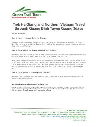 A unique way to explore Vietnam
GREEN TRAIL TOURS Co., Ltd
Address: Suite #316 – B4 Building – Tran Dang Ninh St – Ha Noi / Tel: +84 4 3754 52 68 / Fax: +84 4 3754 52 77
Website: www.greentrailtours.com.vn/ www.greentrail-indochina.com/ www.asiantrailtours.com /
Email: info@greentrail-indochina.com/ tours@greentrailtourism.com
Travel License No: 0595/TCDL – GPLHQT
Hotline: 0977372399
Trek Ha Giang and Northern Vietnam Travel
through Quang Binh Tuyen Quang 3days
Detail Itinerary
Day 1: Hanoi – Quang Binh, Ha Giang.
Departure from Ha Noi to Ha Giang. Lunch on the way. Arrival in the afternoon in Quang
Binh. Dinner and overnight in Quang Binh – either the government guest house or a home
stay with a local family.
Day 2: Quang Binh Ha Giang trekking tour full day.
Breakfast, motorbike tour up and around the mountains, taking in the beautiful scenery and
visit the waterfall and have lunch with the Local people in one of the
many little villages along the way. In the afternoon, a visit to the caves we will check out a
local Cave, called Pac Tham. This cave is very interesting and has a stream running through
it and a big pool which is deep. You can have a swim here if you desire! Return to Quang
Binh to have dinner at a local restaurant where you can taste local cuisine. O/N in Quang
Binh.
Day 3: Quang Binh – Tuyen Quang -Ha Noi.
Breakfast, say goodbye and depart for Tuyen Quang, lunch, hot mineral bath available if
desired. Return to Ha Noi.
More detail program please open that link to see:
http://asiantrailtours.com/package-tours/vietnam-trekking-tours/12218/trek-ha-giang-and-northern-
vietnam-travel-through-quang-binh-tuyen-quang-3days
 