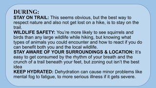 DURING:
STAY ON TRAIL: This seems obvious, but the best way to
respect nature and also not get lost on a hike, is to stay on the
trail.
WILDLIFE SAFETY: You’re more likely to see squirrels and
birds than any large wildlife while hiking, but knowing what
types of animals you could encounter and how to react if you do
can benefit both you and the local wildlife.
STAY AWARE OF YOUR SURROUNDINGS & LOCATION: It’s
easy to get consumed by the rhythm of your breath and the
crunch of a trail beneath your feet, but zoning out isn’t the best
idea
KEEP HYDRATED: Dehydration can cause minor problems like
mental fog to fatigue, to more serious illness if it gets severe.
 