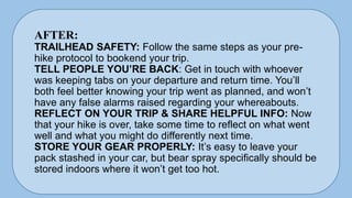 AFTER:
TRAILHEAD SAFETY: Follow the same steps as your pre-
hike protocol to bookend your trip.
TELL PEOPLE YOU’RE BACK: Get in touch with whoever
was keeping tabs on your departure and return time. You’ll
both feel better knowing your trip went as planned, and won’t
have any false alarms raised regarding your whereabouts.
REFLECT ON YOUR TRIP & SHARE HELPFUL INFO: Now
that your hike is over, take some time to reflect on what went
well and what you might do differently next time.
STORE YOUR GEAR PROPERLY: It’s easy to leave your
pack stashed in your car, but bear spray specifically should be
stored indoors where it won’t get too hot.
 