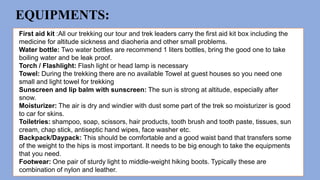 EQUIPMENTS:
First aid kit :All our trekking our tour and trek leaders carry the first aid kit box including the
medicine for altitude sickness and diaoheria and other small problems.
Water bottle: Two water bottles are recommend 1 liters bottles, bring the good one to take
boiling water and be leak proof.
Torch / Flashlight: Flash light or head lamp is necessary
Towel: During the trekking there are no available Towel at guest houses so you need one
small and light towel for trekking
Sunscreen and lip balm with sunscreen: The sun is strong at altitude, especially after
snow.
Moisturizer: The air is dry and windier with dust some part of the trek so moisturizer is good
to car for skins.
Toiletries: shampoo, soap, scissors, hair products, tooth brush and tooth paste, tissues, sun
cream, chap stick, antiseptic hand wipes, face washer etc.
Backpack/Daypack: This should be comfortable and a good waist band that transfers some
of the weight to the hips is most important. It needs to be big enough to take the equipments
that you need.
Footwear: One pair of sturdy light to middle-weight hiking boots. Typically these are
combination of nylon and leather.
 