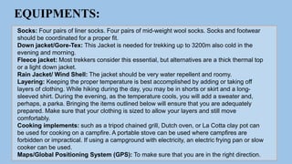 EQUIPMENTS:
Socks: Four pairs of liner socks. Four pairs of mid-weight wool socks. Socks and footwear
should be coordinated for a proper fit.
Down jacket/Gore-Tex: This Jacket is needed for trekking up to 3200m also cold in the
evening and morning.
Fleece jacket: Most trekkers consider this essential, but alternatives are a thick thermal top
or a light down jacket.
Rain Jacket/ Wind Shell: The jacket should be very water repellent and roomy.
Layering: Keeping the proper temperature is best accomplished by adding or taking off
layers of clothing. While hiking during the day, you may be in shorts or skirt and a long-
sleeved shirt. During the evening, as the temperature cools, you will add a sweater and,
perhaps, a parka. Bringing the items outlined below will ensure that you are adequately
prepared. Make sure that your clothing is sized to allow your layers and still move
comfortably.
Cooking implements: such as a tripod chained grill, Dutch oven, or La Cotta clay pot can
be used for cooking on a campfire. A portable stove can be used where campfires are
forbidden or impractical. If using a campground with electricity, an electric frying pan or slow
cooker can be used.
Maps/Global Positioning System (GPS): To make sure that you are in the right direction.
 